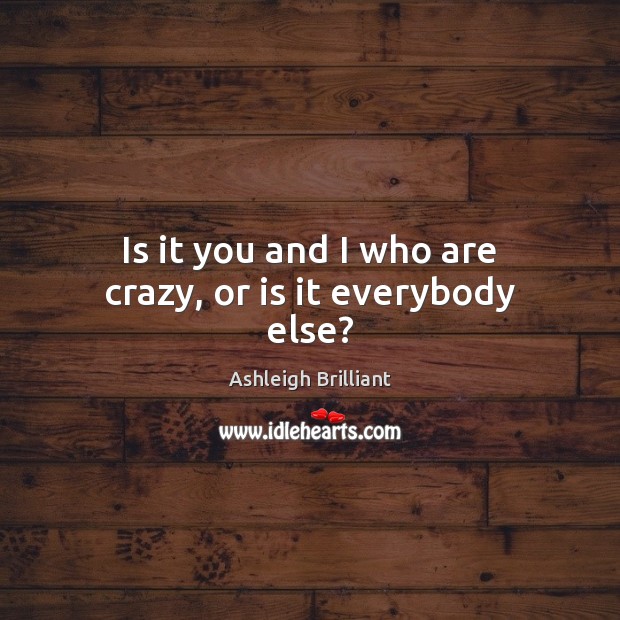Is it you and I who are crazy, or is it everybody else? Ashleigh Brilliant Picture Quote