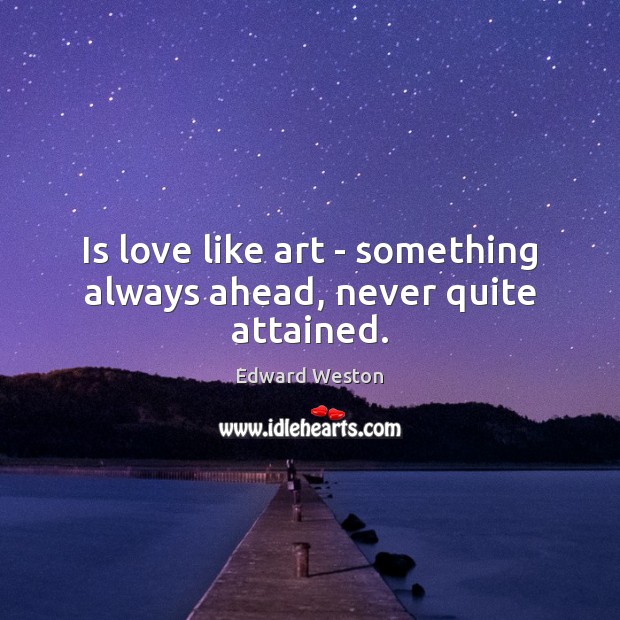 Is love like art – something always ahead, never quite attained. Edward Weston Picture Quote