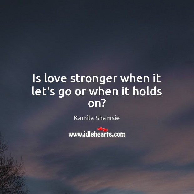 Is love stronger when it let’s go or when it holds on? Kamila Shamsie Picture Quote