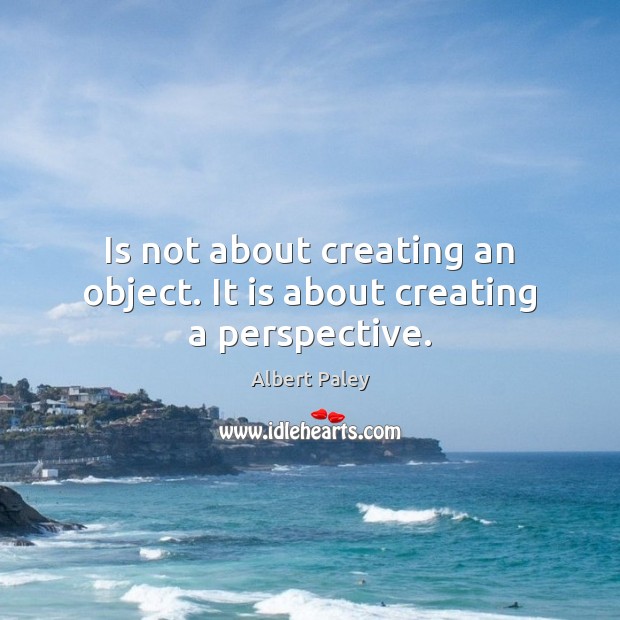 Is not about creating an object. It is about creating a perspective. Image