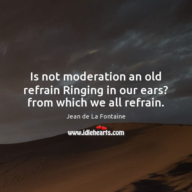 Is not moderation an old refrain Ringing in our ears? from which we all refrain. Jean de La Fontaine Picture Quote
