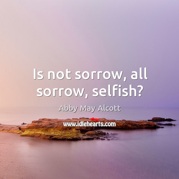 Is not sorrow, all sorrow, selfish? Abby May Alcott Picture Quote