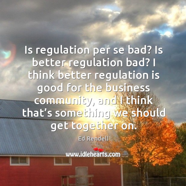 Is regulation per se bad? is better regulation bad? I think better regulation is good for the Ed Rendell Picture Quote
