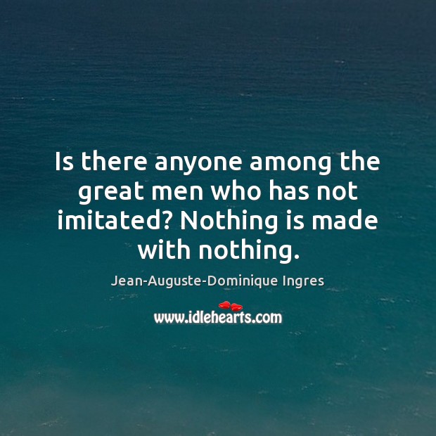 Is there anyone among the great men who has not imitated? Nothing is made with nothing. Image