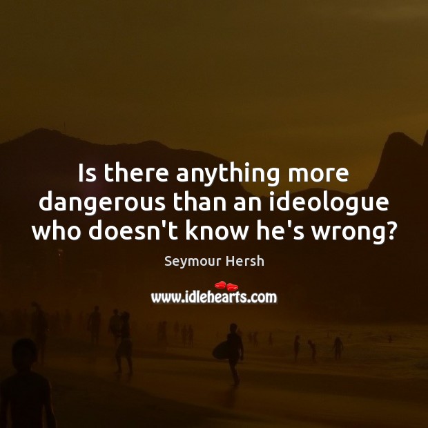 Is there anything more dangerous than an ideologue who doesn’t know he’s wrong? Seymour Hersh Picture Quote