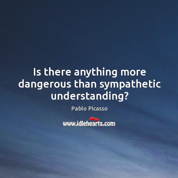 Is there anything more dangerous than sympathetic understanding? Pablo Picasso Picture Quote