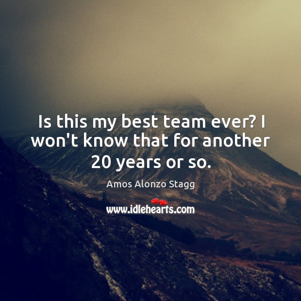 Is this my best team ever? I won’t know that for another 20 years or so. Amos Alonzo Stagg Picture Quote