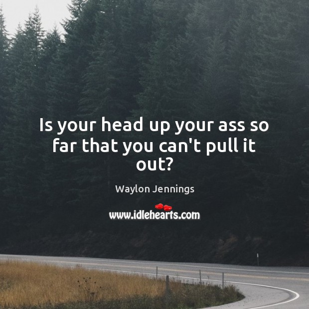 Is your head up your ass so far that you can’t pull it out? Waylon Jennings Picture Quote