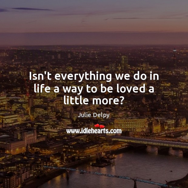 Isn’t everything we do in life a way to be loved a little more? Julie Delpy Picture Quote