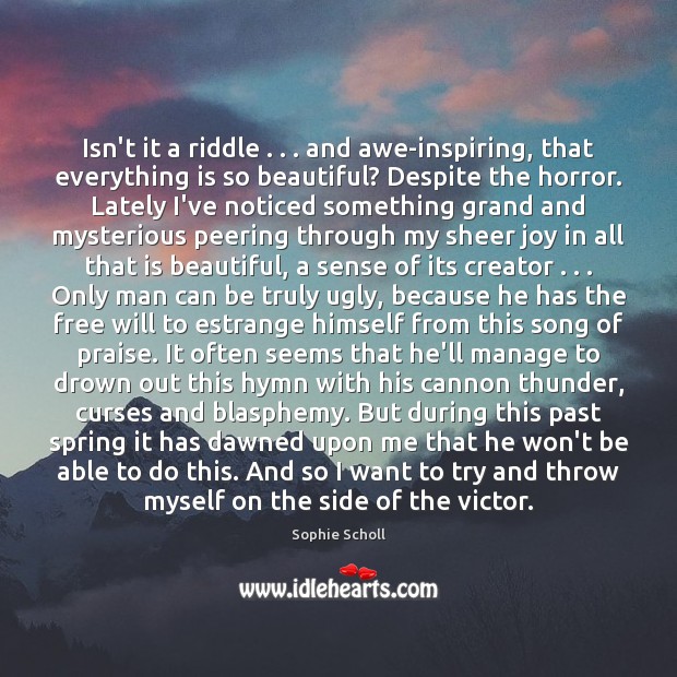 Isn’t it a riddle . . . and awe-inspiring, that everything is so beautiful? Despite Sophie Scholl Picture Quote