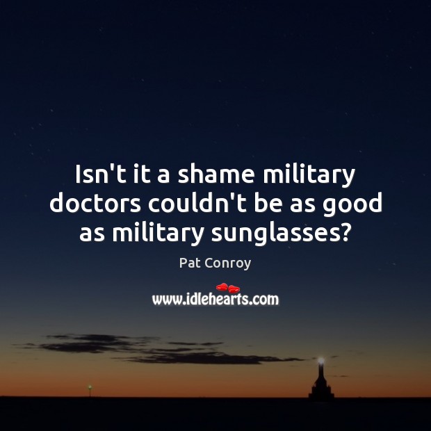 Isn’t it a shame military doctors couldn’t be as good as military sunglasses? Pat Conroy Picture Quote