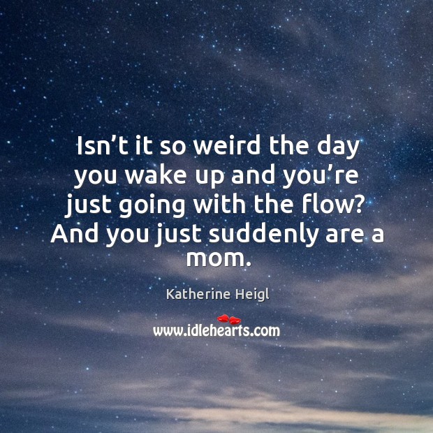 Isn’t it so weird the day you wake up and you’re just going with the flow? and you just suddenly are a mom. Katherine Heigl Picture Quote