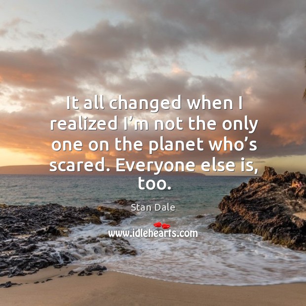 It all changed when I realized I’m not the only one on the planet who’s scared. Everyone else is, too. Stan Dale Picture Quote