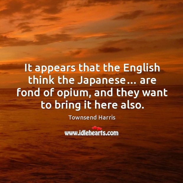 It appears that the english think the japanese… are fond of opium, and they want to bring it here also. Townsend Harris Picture Quote