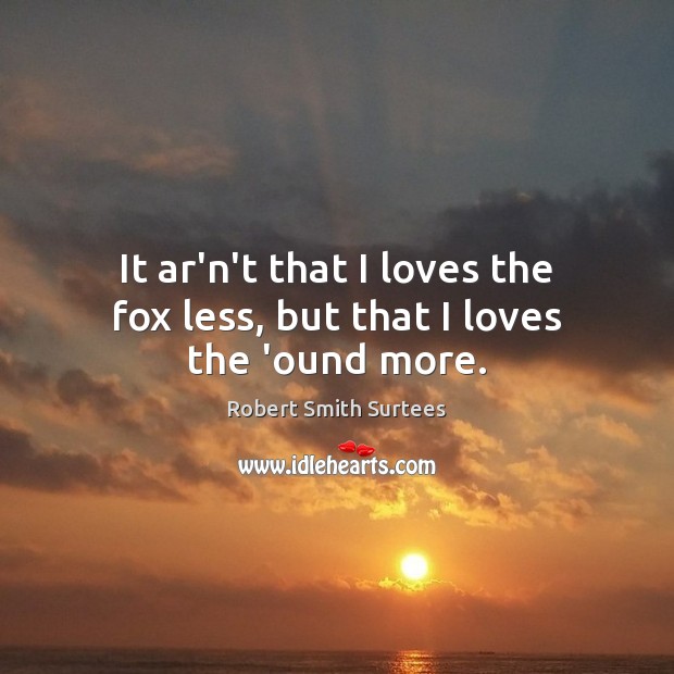 It ar’n’t that I loves the fox less, but that I loves the ‘ound more. Robert Smith Surtees Picture Quote