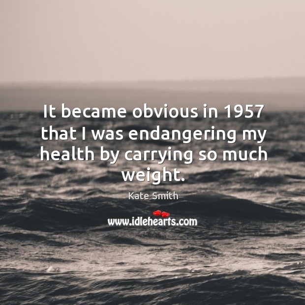 It became obvious in 1957 that I was endangering my health by carrying so much weight. Kate Smith Picture Quote
