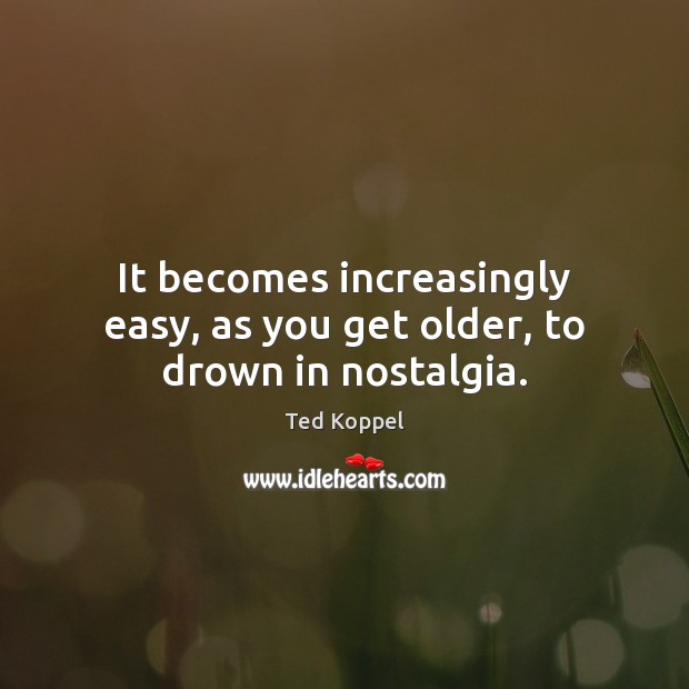 It becomes increasingly easy, as you get older, to drown in nostalgia. Ted Koppel Picture Quote
