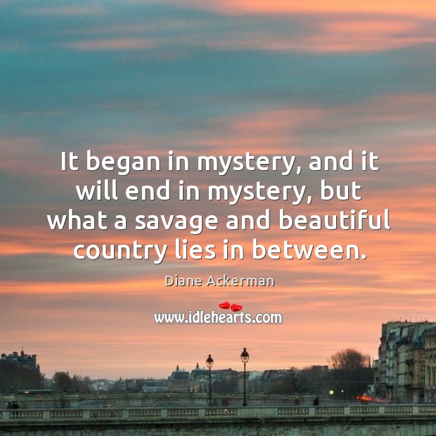 It began in mystery, and it will end in mystery, but what a savage and beautiful country lies in between. Diane Ackerman Picture Quote