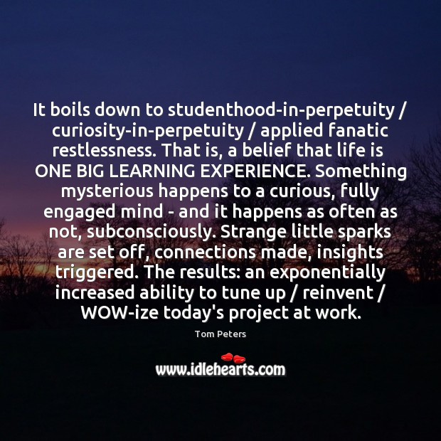 It boils down to studenthood-in-perpetuity / curiosity-in-perpetuity / applied fanatic restlessness. That is, a Tom Peters Picture Quote