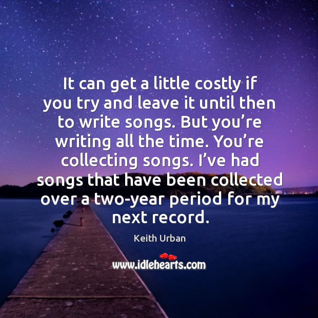 It can get a little costly if you try and leave it until then to write songs. Keith Urban Picture Quote