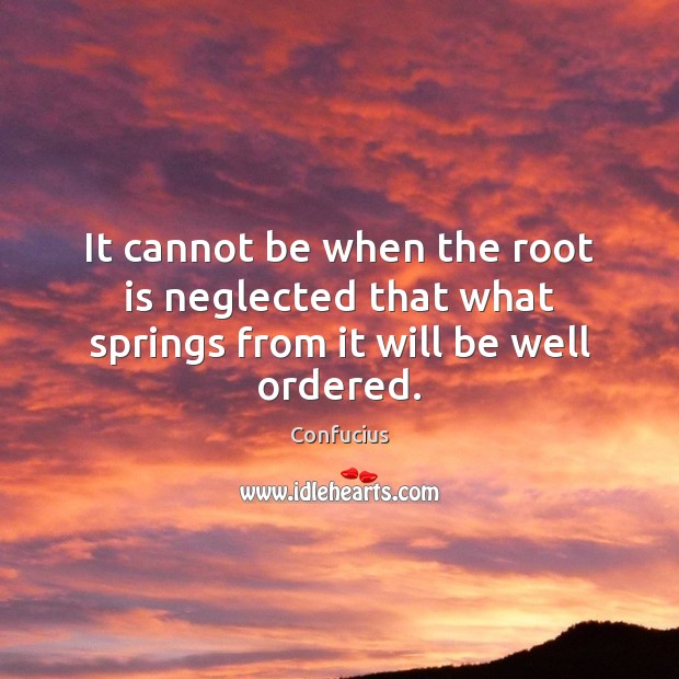 It cannot be when the root is neglected that what springs from it will be well ordered. 