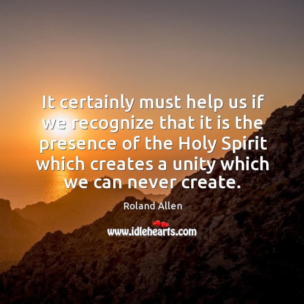 It certainly must help us if we recognize that it is the presence of the holy spirit which creates a unity which we can never create. Roland Allen Picture Quote