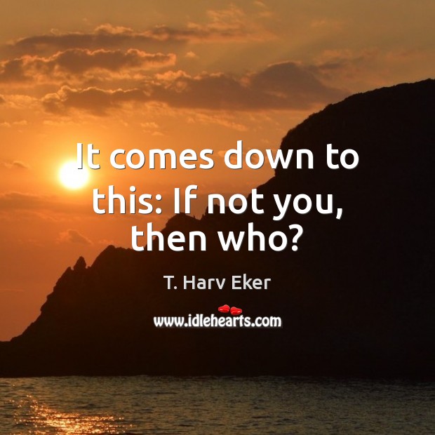 It comes down to this: If not you, then who? T. Harv Eker Picture Quote