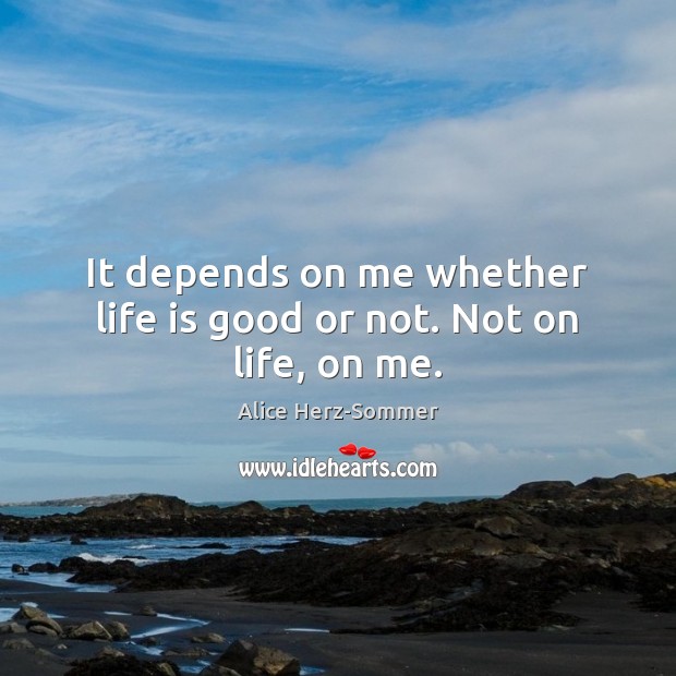 It depends on me whether life is good or not. Not on life, on me. Alice Herz-Sommer Picture Quote