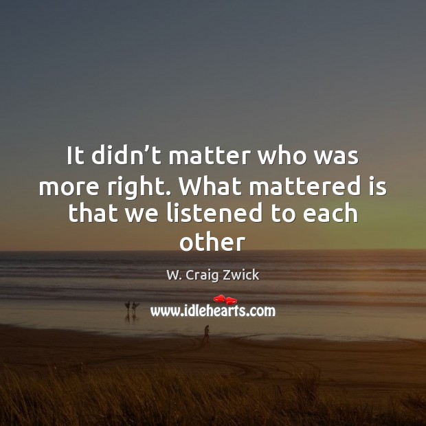 It didn’t matter who was more right. What mattered is that we listened to each other W. Craig Zwick Picture Quote