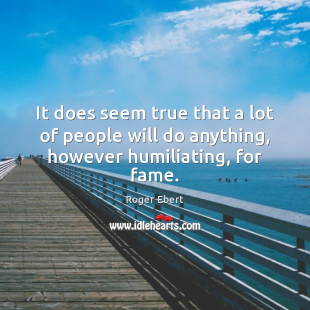 It does seem true that a lot of people will do anything, however humiliating, for fame. Roger Ebert Picture Quote