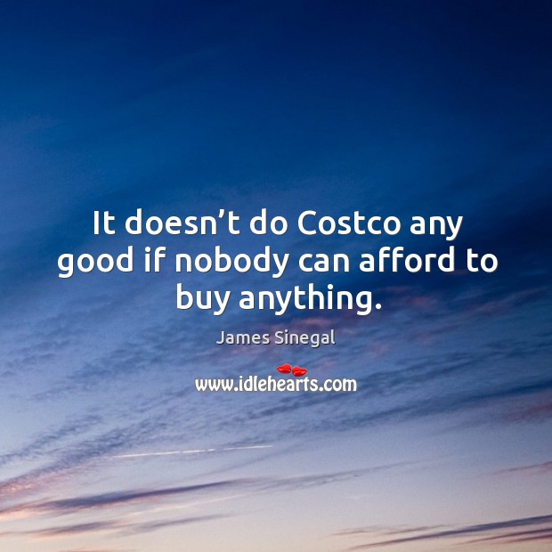 It doesn’t do costco any good if nobody can afford to buy anything. James Sinegal Picture Quote