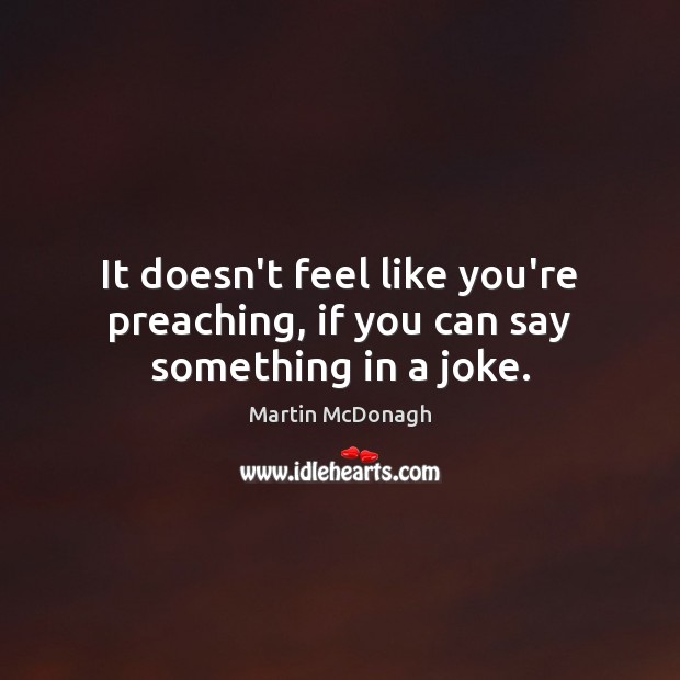 It doesn’t feel like you’re preaching, if you can say something in a joke. 