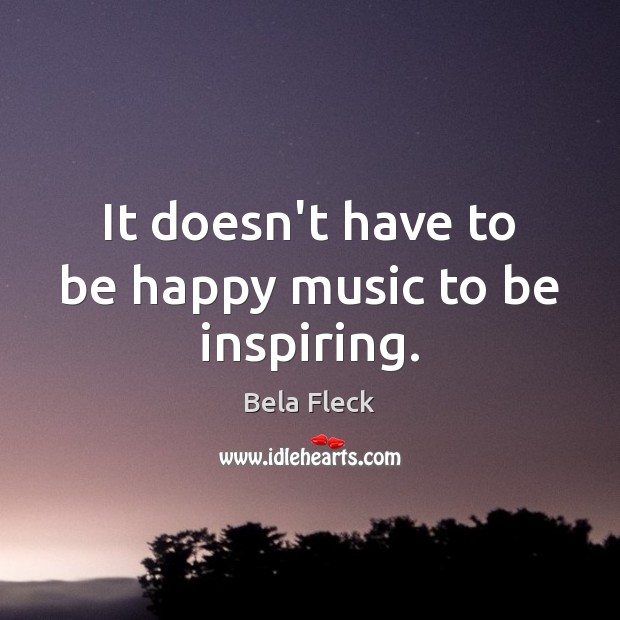 It doesn’t have to be happy music to be inspiring. Bela Fleck Picture Quote