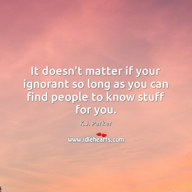 It doesn’t matter if your ignorant so long as you can find people to know stuff for you. K.J. Parker Picture Quote