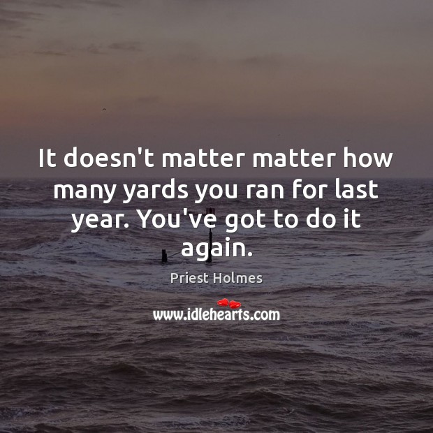 It doesn’t matter matter how many yards you ran for last year. You’ve got to do it again. Priest Holmes Picture Quote