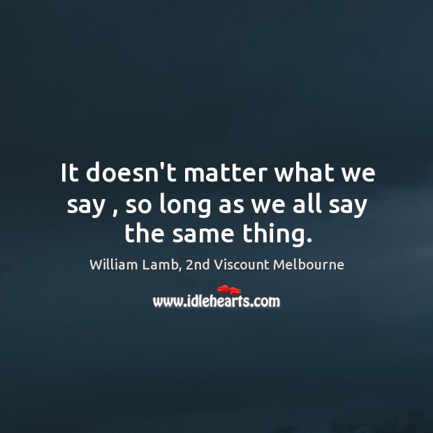 It doesn’t matter what we say , so long as we all say the same thing. William Lamb, 2nd Viscount Melbourne Picture Quote