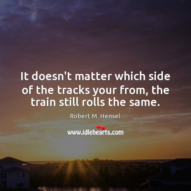 It doesn’t matter which side of the tracks your from, the train still rolls the same. Robert M. Hensel Picture Quote