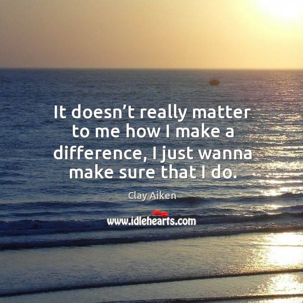 It doesn’t really matter to me how I make a difference, I just wanna make sure that I do. Clay Aiken Picture Quote