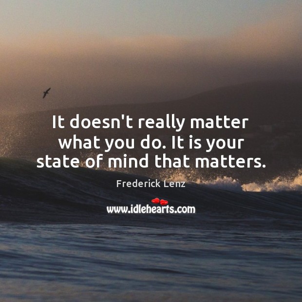 It doesn’t really matter what you do. It is your state of mind that matters. Image