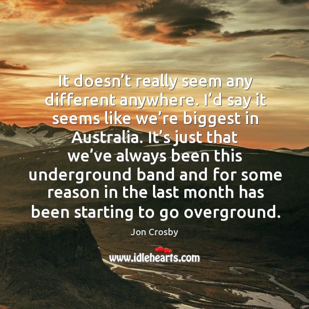 It doesn’t really seem any different anywhere. I’d say it seems like we’re biggest in australia. Jon Crosby Picture Quote