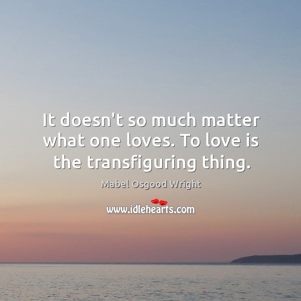 It doesn’t so much matter what one loves. To love is the transfiguring thing. Mabel Osgood Wright Picture Quote