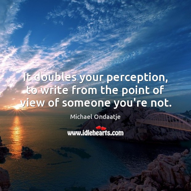 It doubles your perception, to write from the point of view of someone you’re not. Image