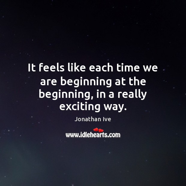 It feels like each time we are beginning at the beginning, in a really exciting way. Jonathan Ive Picture Quote