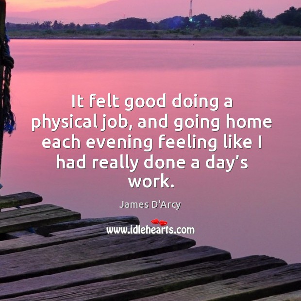 It felt good doing a physical job, and going home each evening feeling like I had really done a day’s work. James D’Arcy Picture Quote
