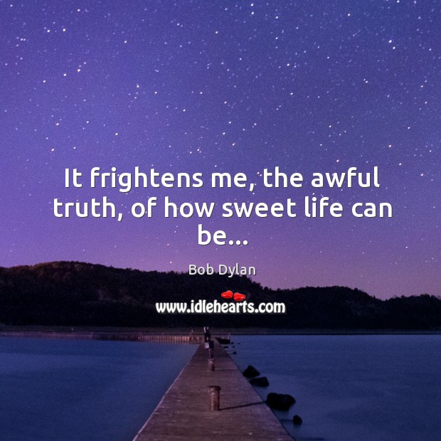 It frightens me, the awful truth, of how sweet life can be… Bob Dylan Picture Quote
