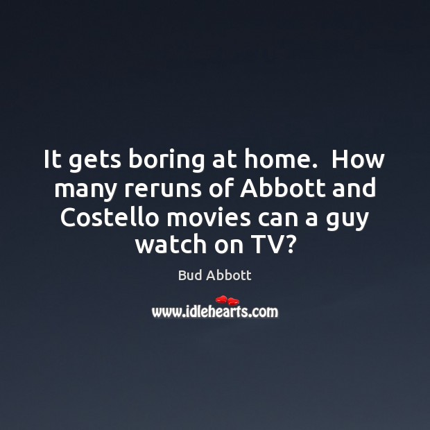 It gets boring at home.  How many reruns of Abbott and Costello Bud Abbott Picture Quote