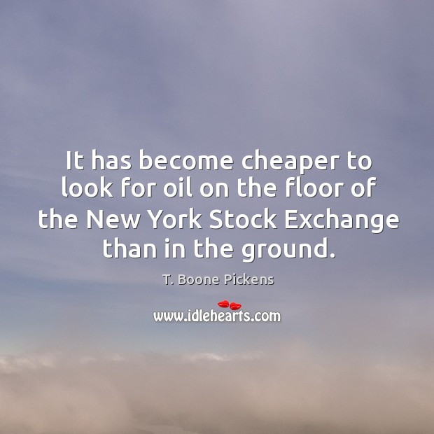 It has become cheaper to look for oil on the floor of the new york stock exchange than in the ground. T. Boone Pickens Picture Quote