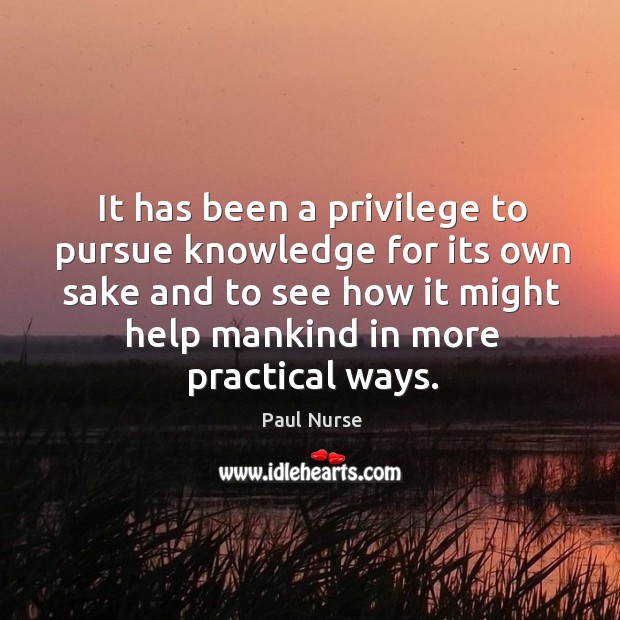 It has been a privilege to pursue knowledge for its own sake and to see how it might help mankind in more practical ways. Paul Nurse Picture Quote
