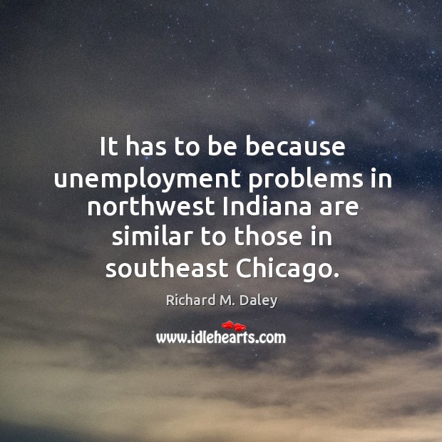 It has to be because unemployment problems in northwest indiana are similar to those in southeast chicago. Richard M. Daley Picture Quote