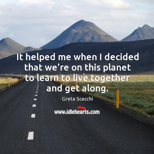 It helped me when I decided that we’re on this planet to learn to live together and get along. Image
